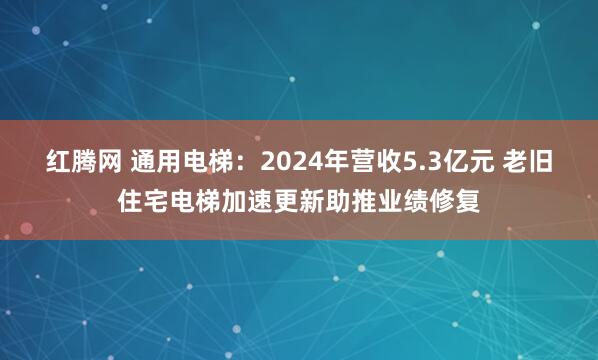红腾网 通用电梯：2024年营收5.3亿元 老旧住宅电梯加速更新助推业绩修复