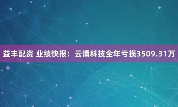 益丰配资 业绩快报：云涌科技全年亏损3509.31万