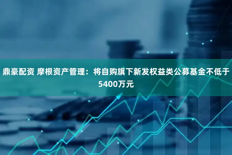 鼎豪配资 摩根资产管理：将自购旗下新发权益类公募基金不低于5400万元