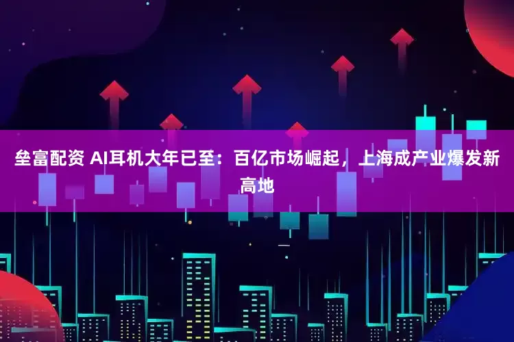 垒富配资 AI耳机大年已至：百亿市场崛起，上海成产业爆发新高地