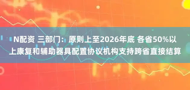 N配资 三部门：原则上至2026年底 各省50%以上康复和辅助器具配置协议机构支持跨省直接结算