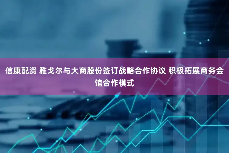 信康配资 雅戈尔与大商股份签订战略合作协议 积极拓展商务会馆合作模式