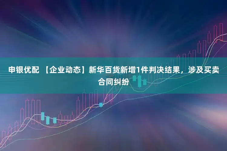 申银优配 【企业动态】新华百货新增1件判决结果，涉及买卖合同纠纷