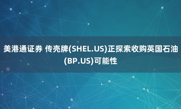 美港通证券 传壳牌(SHEL.US)正探索收购英国石油(BP.US)可能性