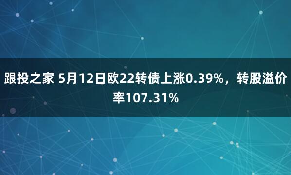 跟投之家 5月12日欧22转债上涨0.39%，转股溢价率107.31%
