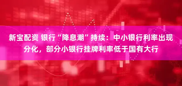 新宝配资 银行“降息潮”持续：中小银行利率出现分化，部分小银行挂牌利率低于国有大行
