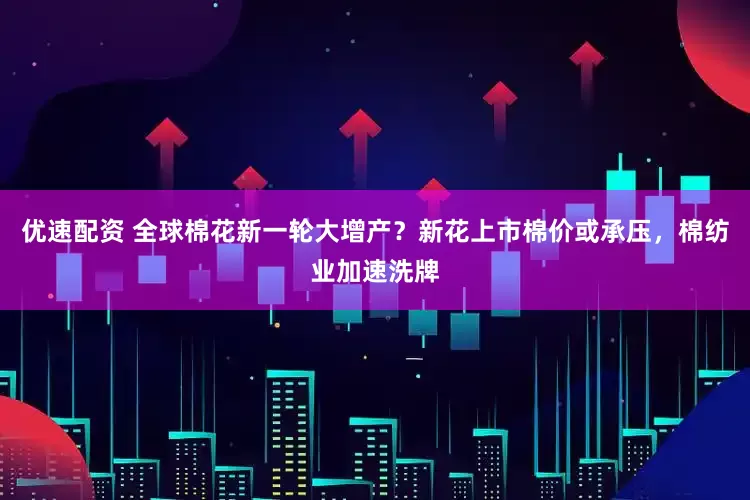 优速配资 全球棉花新一轮大增产？新花上市棉价或承压，棉纺业加速洗牌