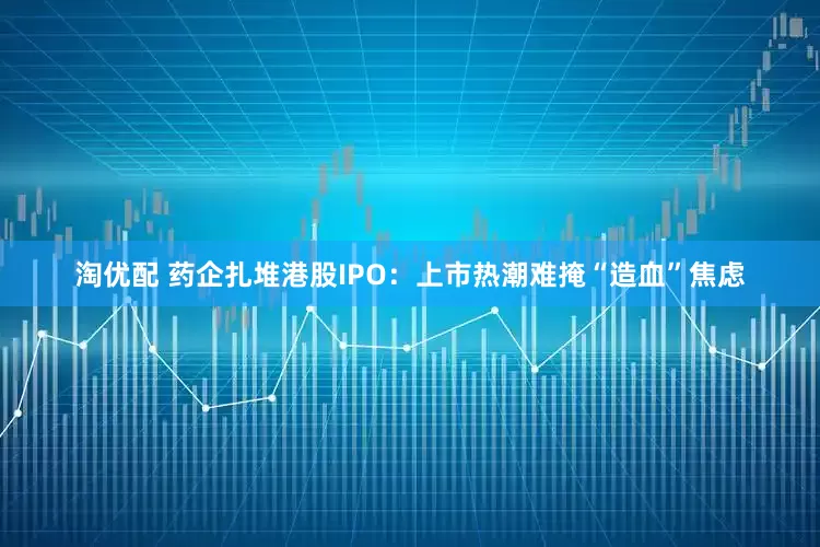 淘优配 药企扎堆港股IPO：上市热潮难掩“造血”焦虑
