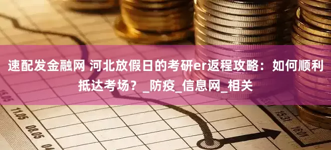 速配发金融网 河北放假日的考研er返程攻略：如何顺利抵达考场？_防疫_信息网_相关