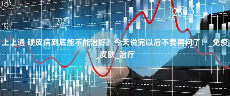 上上通 硬皮病到底能不能治好？今天说完以后不要再问了！_免疫_皮肤_治疗