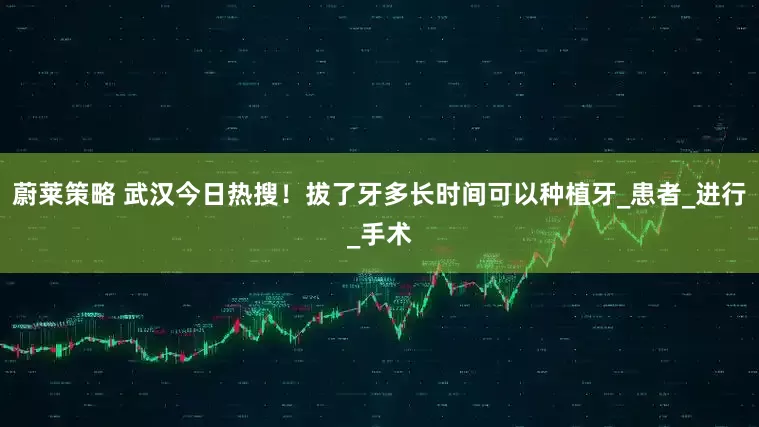 蔚莱策略 武汉今日热搜！拔了牙多长时间可以种植牙_患者_进行_手术