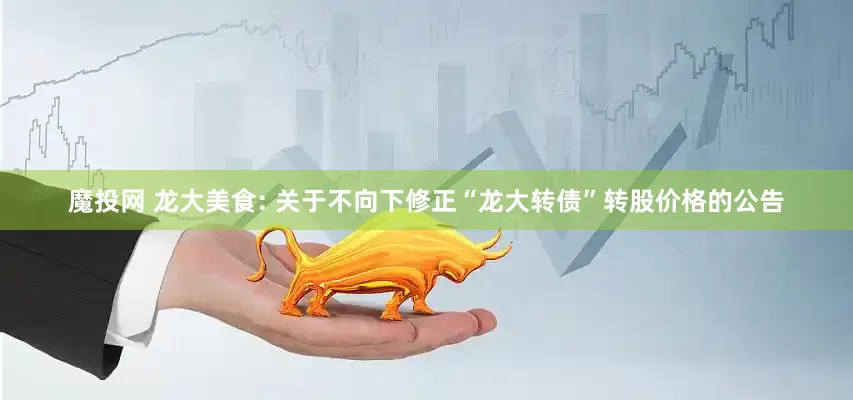 魔投网 龙大美食: 关于不向下修正“龙大转债”转股价格的公告