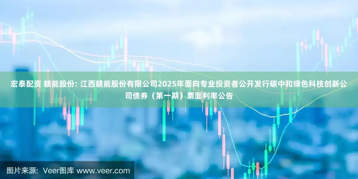 宏泰配资 赣能股份: 江西赣能股份有限公司2025年面向专业投资者公开发行碳中和绿色科技创新公司债券（第一期）票面利率公告