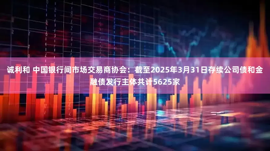 诚利和 中国银行间市场交易商协会：截至2025年3月31日存续公司债和金融债发行主体共计5625家
