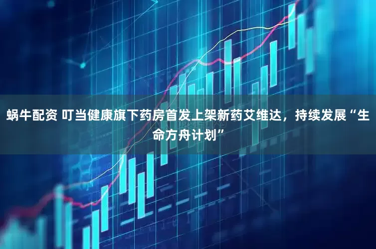 蜗牛配资 叮当健康旗下药房首发上架新药艾维达，持续发展“生命方舟计划”
